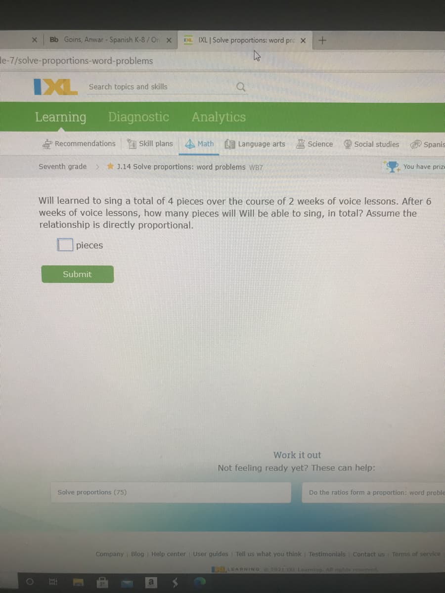 Bb Goins, Anwar - Spanish K-8/On x
Da. IXL | Solve proportions: word prc X
le-7/solve-proportions-word-problems
IXL
Search topics and skills
Learning
Diagnostic
Analytics
* Recommendations
A Skill plans
A Math
LE Language arts
Science
O Social studies
O Spanis
Seventh grade
* J.14 Solve proportions: word problems WB7
You have priz
Will learned to sing a total of 4 pieces over the course of 2 weeks of voice lessons. After 6
weeks of voice lessons, how many pieces will Will be able to sing, in total? Assume the
relationship is directly proportional.
O pieces
Submit
Work it out
Not feeling ready yet? These can help:
Solve proportions (75)
Do the ratios form a proportion: word proble
Company Blog | Help center User guides | Tell us what you think
Testimonials Contact us Terms of service
LLEARNING O202I IXL Learning. All cights reserved
