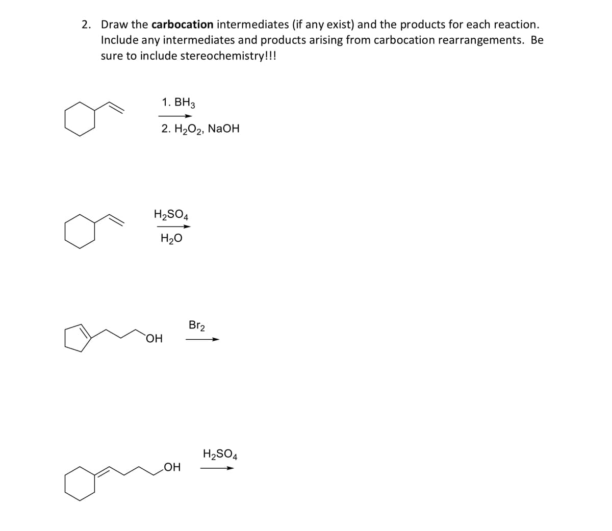 2. Draw the carbocation intermediates (if any exist) and the products for each reaction.
Include any intermediates and products arising from carbocation rearrangements. Be
sure to include stereochemistry!!!
1. ВНз
2. Н2О2, NaOн
H2SO4
H20
Br2
HO.
H2SO4
HOʻ
