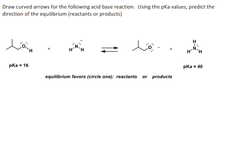 Draw curved arrows for the following acid base reaction. Using the pka values, predict the
direction of the equilibrium (reactants or products)
H
H`H
pka = 16
pKa = 40
equilibrium favors (circle one): reactants or products
