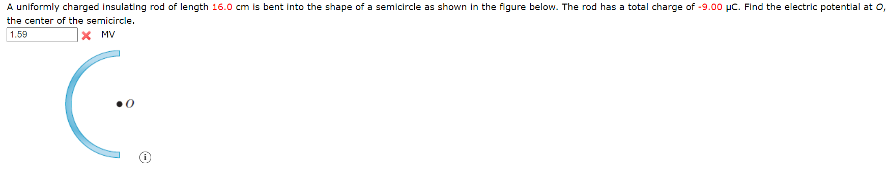 A uniformly charged insulating rod of length 16.0 cm is bent into the shape of a semicircle as shown in the figure below. The rod has a total charge of -9.00 µC. Find the electric potential at 0,
the center of the semicircle.
1.59
X MV
