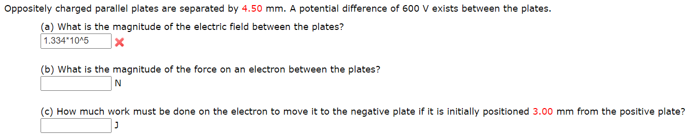 Oppositely charged parallel plates are separated by 4.50 mm. A potential difference of 600 V exists between the plates.
(a) What is the magnitude of the electric field between the plates?
1.334*10^5
(b) What is the magnitude of the force on an electron between the plates?
(c) How much work must be done on the electron to move it to the negative plate if it is initially positioned 3.00 mm from the positive plate?
