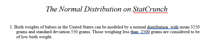 The Normal Distribution on StatCrunch
1. Birth weights of babies in the United States can be modeled by a normal distribution with mean 3250
grams and standard deviation 550 grams. Those weighing less than 2500 grams are considered to be
of low birth weight.

