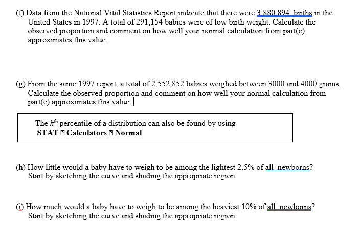 (f) Data from the National Vital Statistics Report indicate that there were 3,880,894 births in the
United States in 1997. A total of 291,154 babies were of low birth weight. Calculate the
observed proportion and comment on how well your normal calculation from part(c)
approximates this value.
(g) From the same 1997 report, a total of 2,552,852 babies weighed between 3000 and 4000 grams.
Calculate the observed proportion and comment on how well your normal calculation from
part(e) approximates this value.
The kh percentile of a distribution can also be found by using
STAT E Calculators E Normal
(h) How little would a baby have to weigh to be among the lightest 2.5% of all newborns?
Start by sketching the curve and shading the appropriate region.
(i) How much would a baby have to weigh to be among the heaviest 10% of all newborns?
Start by sketching the curve and shading the appropriate region.
