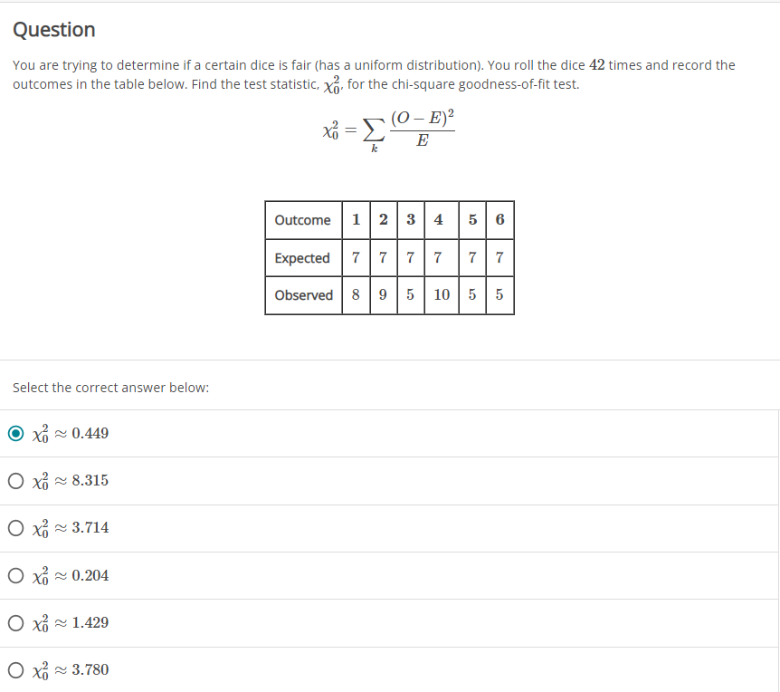 Question
You are trying to determine if a certain dice is fair (has a uniform distribution). You roll the dice 42 times and record the
outcomes in the table below. Find the test statistic, x, for the chi-square goodness-of-fit test.
(0 – E)?
E
Outcome
12 3 4
5 6
Expected
7 7
7
7
7
Observed 8| 9 |5 | 10 | 5
5
Select the correct answer below:
Xổ - 0.449
O xi - 8.315
O x 3.714
O xi 0.204
O xi - 1.429
O xi 3.780
7,
