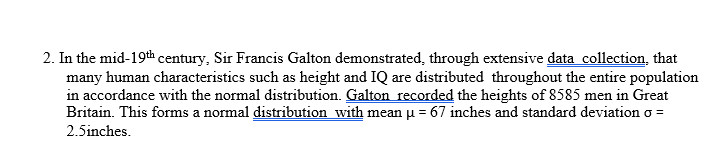 2. In the mid-19th century, Sir Francis Galton demonstrated, through extensive data collection, that
many human characteristics such as height and IQ are distributed throughout the entire population
in accordance with the normal distribution. Galton recorded the heights of 8585 men in Great
Britain. This forms a normal distribution with mean u = 67 inches and standard deviation o =
2.5inches.
