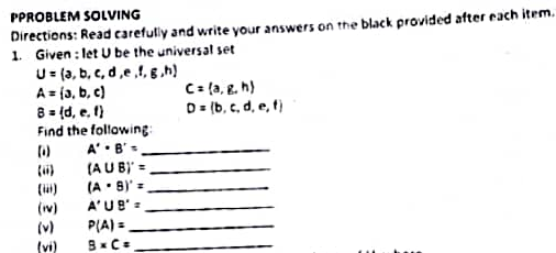 PPROBLEM SOLVING
Directions: Read carefully and write your answers on the black provided after each item.
1. Given : let U be the universal set
U- (3, b, c, d,e,1, E.h)
A = (3, b, c)
8 = (d, e, 1)
Find the following:
A'• B'=
(AU B)' =
(A • 8) =
C: {a, g. h)
D= (b, c, d, e, t)
A'UB'=
(w)
(v)
PLA) =
(vi)
