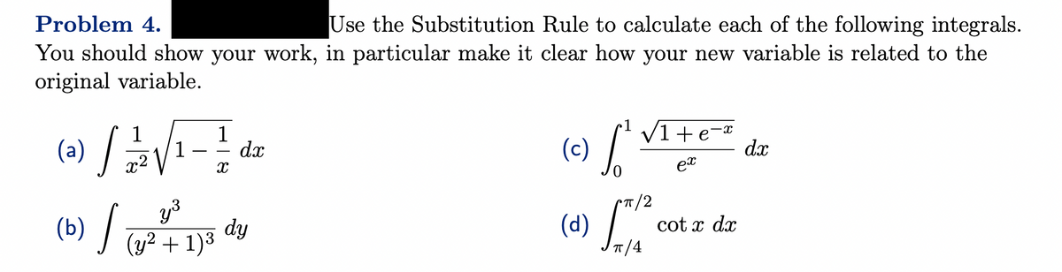 Problem 4.
Use the Substitution Rule to calculate each of the following integrals.
You should show your work, in particular make it clear how your new variable is related to the
original variable.
1
1
(a)
» / / / / √ ₁ - 2 / dæ
1
dx
x²
X
y³
(b) / (y² + 1) ³3
dy
(c)
•1
√1+e=x
ex
T/2
(d) [*12
Jπ/4
cotx dx
dx