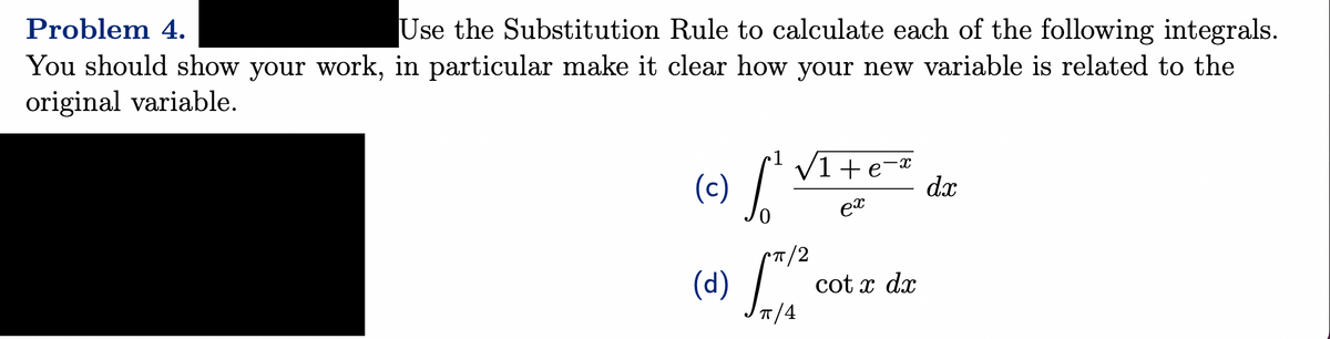 Problem 4.
Use the Substitution Rule to calculate each of the following integrals.
You should show your work, in particular make it clear how your new variable is related to the
original variable.
(c)
fot
√1+e=²
ex
(d) cotx dx
π/4
d.x