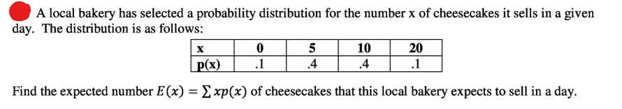 A local bakery has selected a probability distribution for the number x of cheesecakes it sells in a given
day. The distribution is as follows:
10
20
.1
p(x)
.1
.4
.4
Find the expected number E(x) = Exp(x) of cheesecakes that this local bakery expects to sell in a day.
