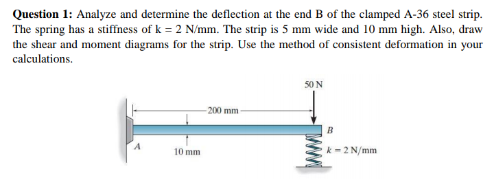 Question 1: Analyze and determine the deflection at the end B of the clamped A-36 steel strip.
The spring has a stiffness of k = 2 N/mm. The strip is 5 mm wide and 10 mm high. Also, draw
the shear and moment diagrams for the strip. Use the method of consistent deformation in your
calculations.
50 N
-200 mm
B
A
k = 2 N/mm
10 mm
