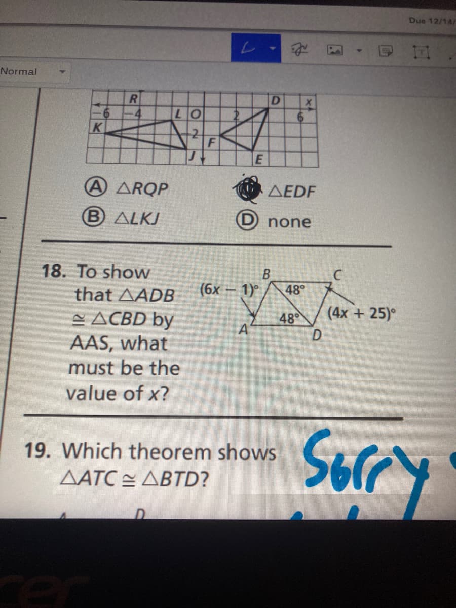 Due 12/14/
Normal
R
07
K
A ARQP
AEDF
B ALKJ
(D none
18. To show
that AADB
(бх — 1)°
48
(4x + 25)°
E ACBD by
AAS, what
must be the
value of x?
48
Sorry
19. Which theorem shows
ΔΑΤΟ ΔΒTD?
rer
