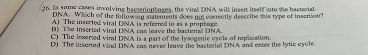 26. In some cases involying bacteriophages, the viral DNA will insert itself into the bacterial
DNA. Which of the following statements does not correctly describe this type of insertion?
A) The inserted viral DNA is referred to as a prophage.
B) The inserted viral DNA can leave the bacterial DNA.
C) The inserted viral DNA is a part of the lysogenic cycle of replication.
D) The inserted viral DNA can never leave the bacterial DNA and enter the lytic cycle.
