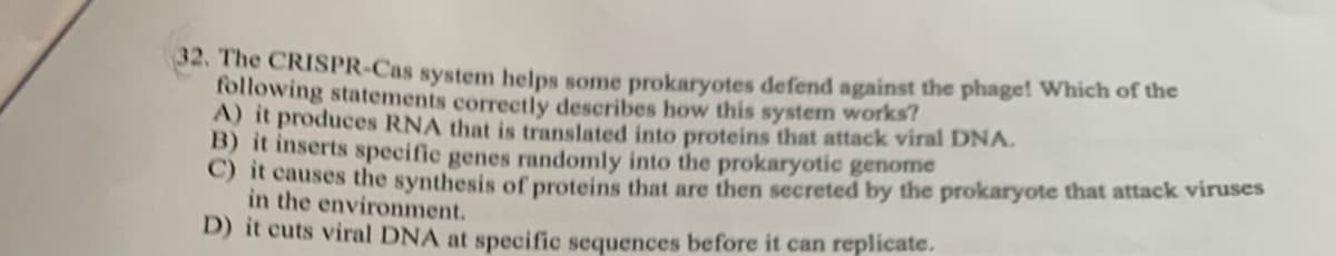 32. The CRISPR-Cas system helps some prokaryotes defend against the phage! Which of the
following statements correctly describes how this system works?
A) it produces RNA that is translated into proteins that attack viral DNA.
B) it inserts specific genes randomly into the prokaryotic genome
) it causes the synthesis of proteins that are then secreted by the prokaryote that attack viruses
in the environment.
D) it cuts viral DNA at specific sequences before it can replicate.
