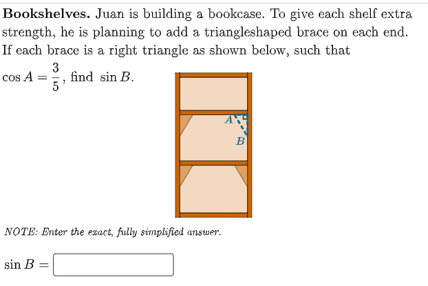 Bookshelves. Juan is building a bookcase. To give each shelf extra
strength, he is planning to add a triangleshaped brace on each end.
If each brace is a right triangle as shown below, such that
3
find sin B.
5
cos A =
B
NOTE: Enter the exact, fully simplified answer.
sin B =
