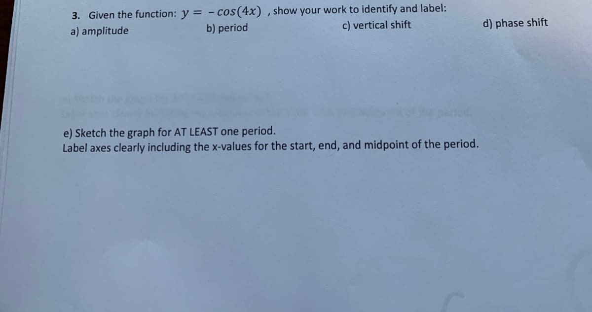 3. Given the function: y = - cos(4x) , show your work to identify and label:
a) amplitude
b) period
c) vertical shift
d) phase shift
e) Sketch the graph for AT LEAST one period.
Label axes clearly including the x-values for the start, end, and midpoint of the period.
