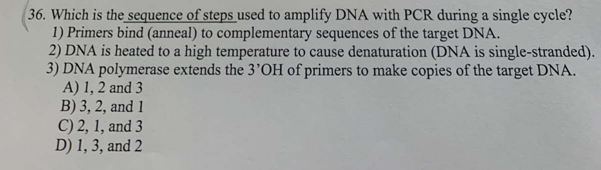 36. Which is the sequence of steps used to amplify DNA with PCR during a single cycle?
1) Primers bind (anneal) to complementary sequences of the target DNA.
2) DNA is heated to a high temperature to cause denaturation (DNA is single-stranded).
3) DNA polymerase extends the 3’OH of primers to make copies of the target DNA.
A) 1, 2 and 3
B) 3, 2, and 1
C) 2, 1, and 3
D) 1, 3, and 2
