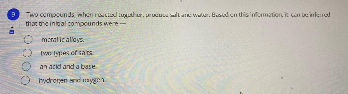9.
Two compounds, when reacted together, produce salt and water. Based on this information, it can be inferred
that the initial compounds were -
metallic alloys.
two types of salts.
an acid and a base.
hydrogen and oxygen.
