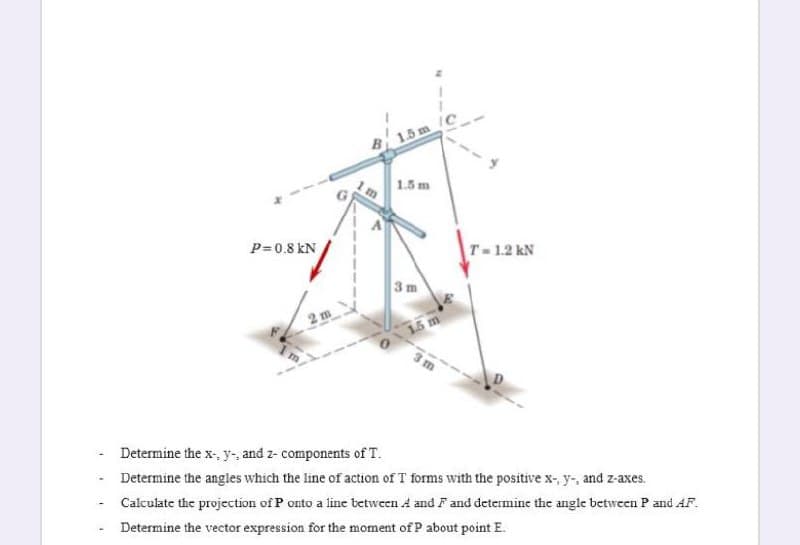 B15 m/C
1.5 m
P= 0.8 kN
T-1.2 kN
3 m
2 m
15 m
3m
Determine the x-, y-, and z- components of T.
Determine the angles which the line of action of T forms with the positive x-, y-, and z-axes.
Calculate the projection of P onto a line tetween A and Fand determine the angle between P and AF.
Determine the vector expression for the moment of P about point E.
