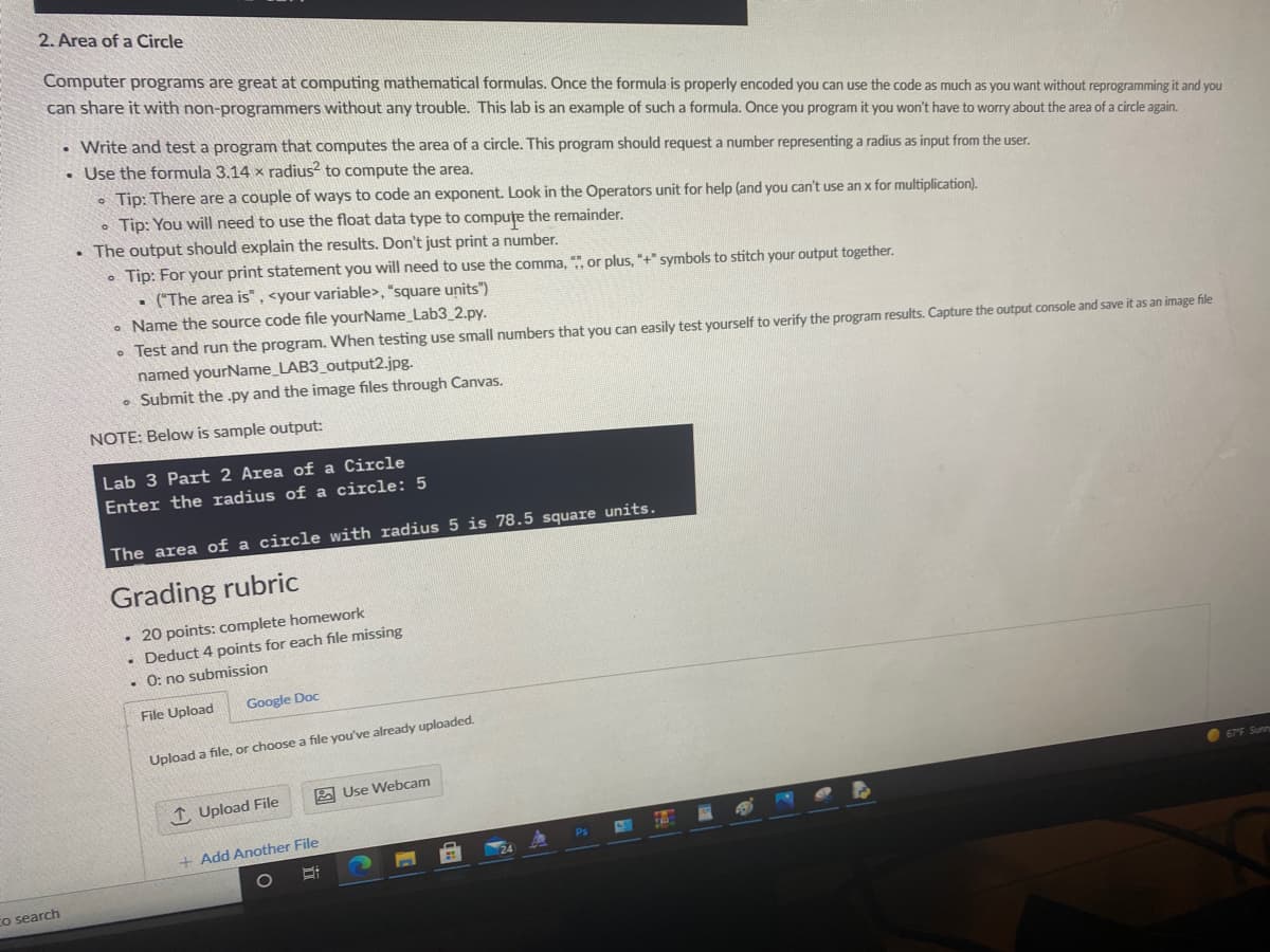 2. Area of a Circle
Computer programs are great at computing mathematical formulas. Once the formula is properly encoded you can use the code as much as you want without reprogramming it and you
can share it with non-programmers without any trouble. This lab is an example of such a formula. Once you program it you won't have to worry about the area of a circle again.
Write and test a program that computes the area of a circle. This program should request a number representing a radius as input from the user.
. Use the formula 3.14 x radius? to compute the area.
o Tip: There are a couple of ways to code an exponent. Look in the Operators unit for help (and you can't use an x for multiplication).
• Tip: You will need to use the float data type to compuțe the remainder.
• The output should explain the results. Don't just print a number.
• Tip: For your print statement you will need to use the comma, ", or plus, "+" symbols to stitch your output together.
• ("The area is", <your variable>, "square units")
• Name the source code file yourName_Lab3_2.py.
• Test and run the program. When testing use small numbers that you can easily test yourself to verify the program results. Capture the output console and save it as an image file
named yourName_LAB3_output2.jpg.
• Submit the .py and the image files through Canvas.
NOTE: Below is sample output:
Lab 3 Part 2 Area of a Circle
Enter the radius of a circle: 5
The area of a circle with radius 5 is 78.5 square units.
Grading rubric
• 20 points: complete homework
• Deduct 4 points for each file missing
• 0: no submission
File Upload
Google Doc
Upload a file, or choose a file you've already uploaded.
2 Use Webcam
675 Sunn
1 Upload File
+ Add Another File
Co search
