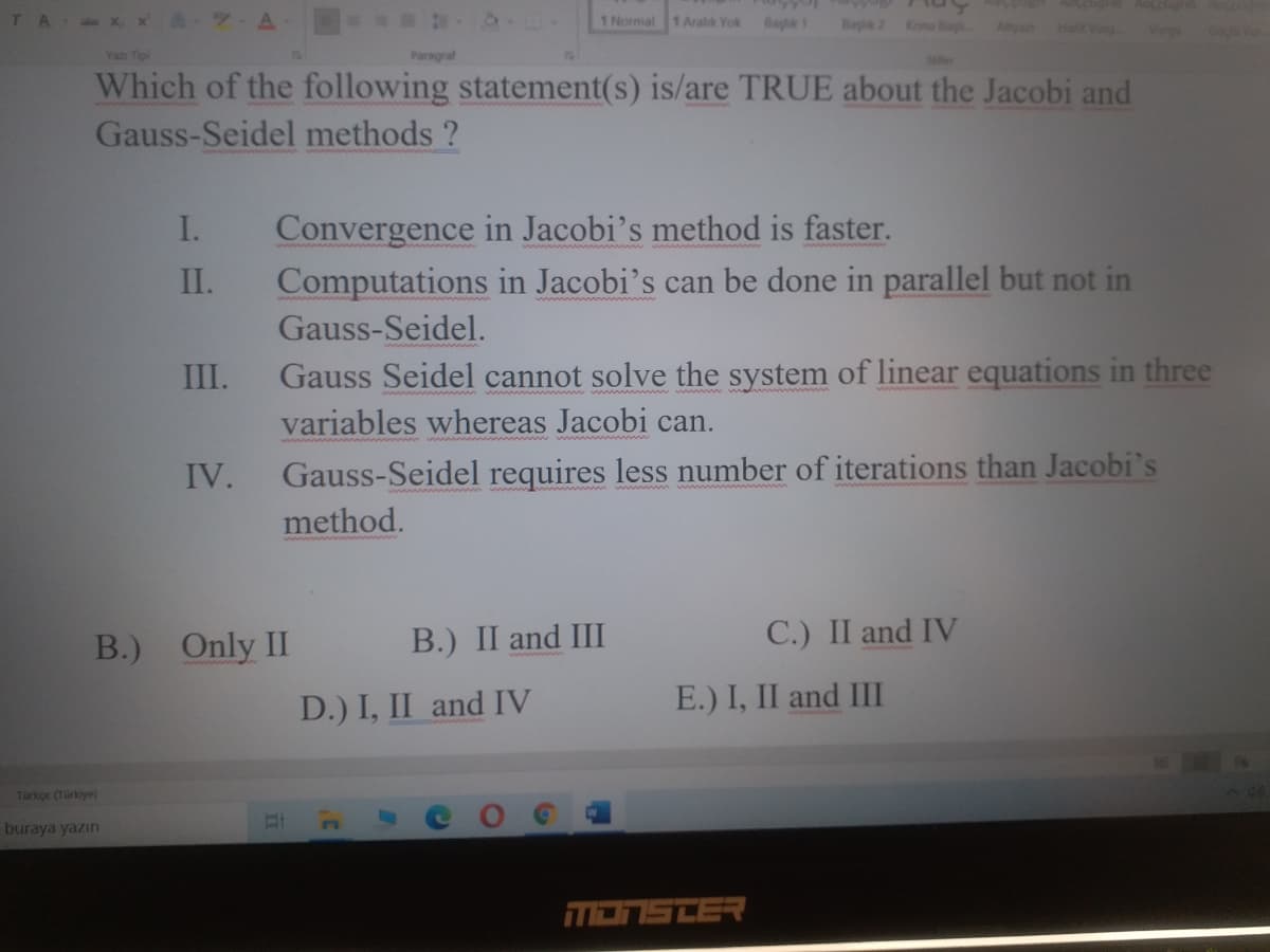 TA X x A 7 A
1 Normal 1 Aralik Yok
Baylk 1
Bay 2
Konu Bag
Halit Vrg
Altya
Vrgu
Gata
Yazı Tipi
Paragraf
Ser
Which of the following statement(s) is/are TRUE about the Jacobi and
Gauss-Seidel methods ?
Convergence in Jacobi's method is faster.
Computations in Jacobi's can be done in parallel but not in
Gauss-Seidel.
Gauss Seidel cannot solve the system of linear equations in three
variables whereas Jacobi can.
I.
II.
III.
IV.
Gauss-Seidel requires less number of iterations than Jacobi's
method.
B.) Only II
B.) II and III
C.) II and IV
D.) I, II and IV
E.) I, II and III
Türkçe (Türkiye)
buraya yazın
רEחפהבה
