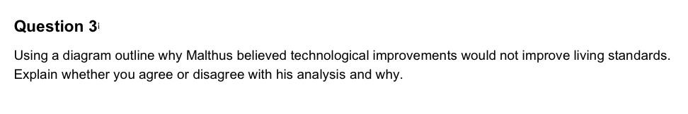 Question 3
Using a diagram outline why Malthus believed technological improvements would not improve living standards.
Explain whether you agree or disagree with his analysis and why.
