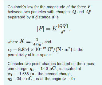 Coulomb's law for the magnitude of the force F
between two particles with charges Q and Q'
separated by a distance d is
where K =
1
and
E) = 8.854 x 10-12 C/(N · m²) is the
permittivity of free space.
Consider two point charges located on the x axis:
one charge, q1 = -13.0 nC , is located at
T1 = -1.655 m ; the second charge,
q2 = 34.0 nC , is at the origin (x = 0).
