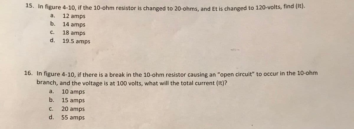 15. In figure 4-10, if the 10-ohm resistor is changed to 20-ohms, and Et is changed to 120-volts, find (it).
a.
12 amps
b.
14 amps
C.
18 amps
d.
19.5 amps
16. In figure 4-10, if there is a break in the 10-ohm resistor causing an "open circuit" to occur in the 10-ohm
branch, and the voltage is at 100 volts, what will the total current (It)?
a.
10 amps
b. 15 amps
С.
20 amps
d.
55 amps
