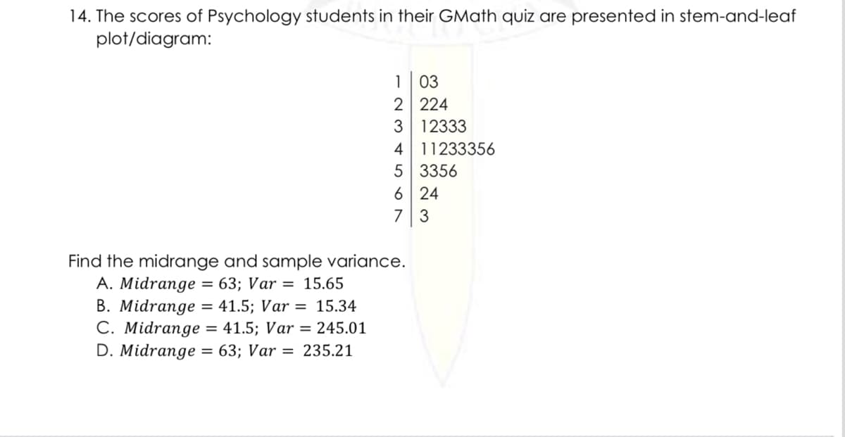 14. The scores of Psychology students in their GMath quiz are presented in stem-and-leaf
plot/diagram:
1 03
2 224
3 12333
4 11233356
5 3356
6 24
7 3
Find the midrange and sample variance.
A. Midrange
B. Midrange
C. Midrange = 41.5; Var = 245.01
D. Midrange = 63; Var = 235.21
= 63; Var = 15.65
= 41.5; Var = 15.34
%3D
