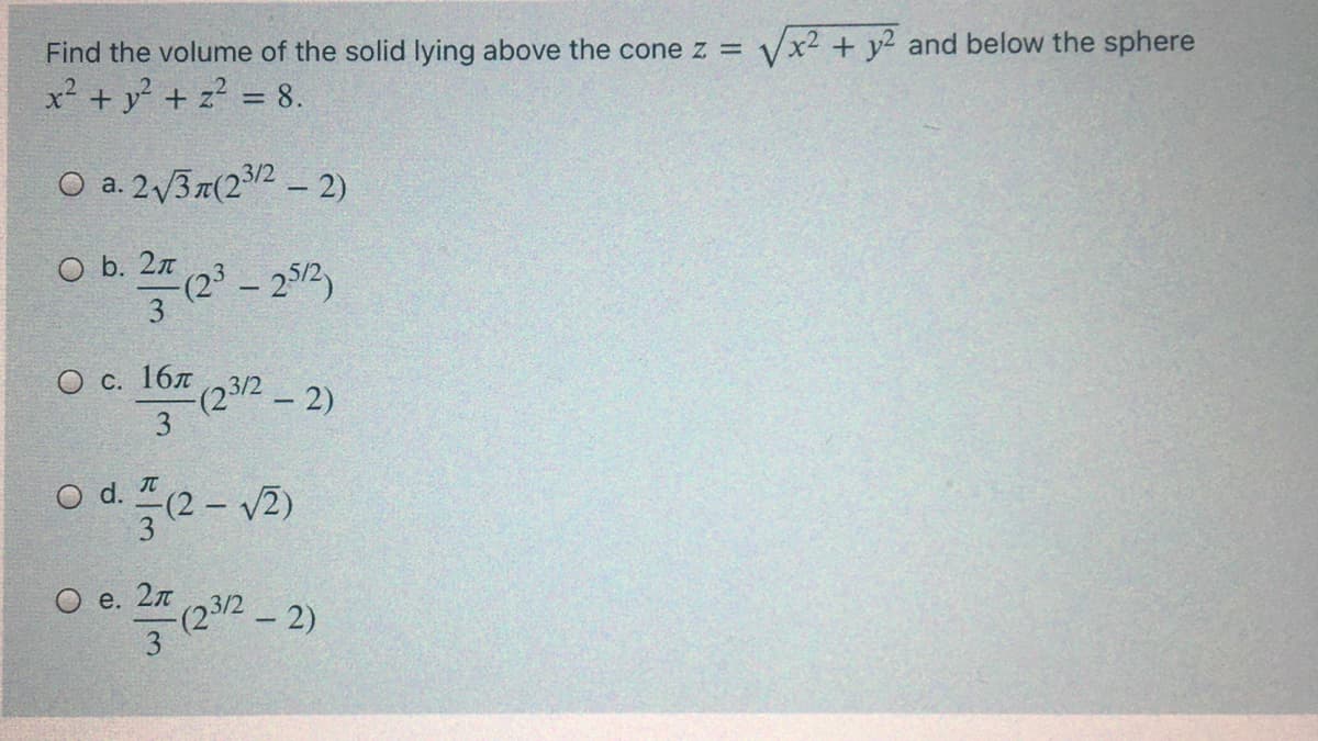 Find the volume of the solid lying above the cone z =
Vx2 + y2 and below the sphere
x² + y? + z? = 8.
O a. 2/3r(22 - 2)
O b. 2 (23 - 292)
Oc. 16% (23/2-2)
О с.
(23/2 - 2)
3
od e-v3)
(2-
O e. 2n
(23/2- 2)
3
