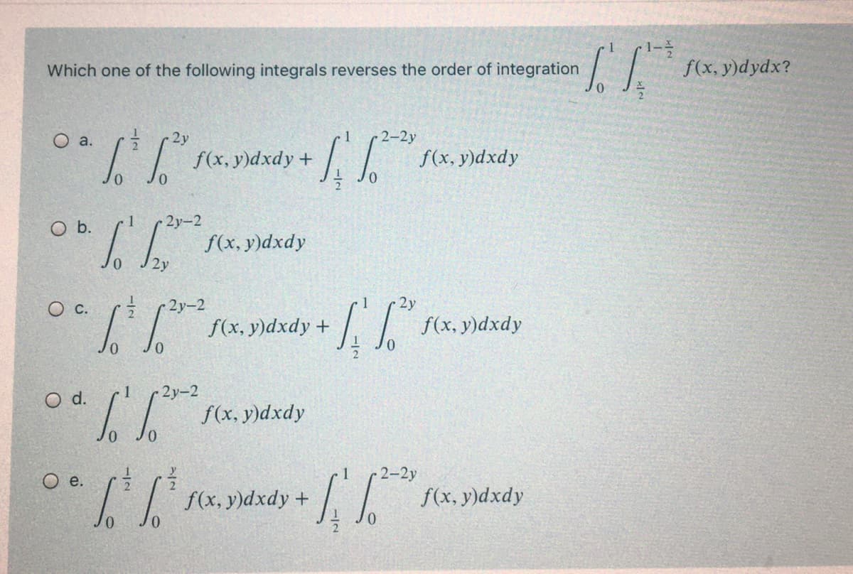 1-
f(x, y)dydx?
Which one of the following integrals reverses the order of integration
O a.
2y
2-2y
f(x, y)dxdy +
f(x, y)dxdy
0.
O b.
2у-2
f(x, y)dxdy
2у-2
1
2у
f(x, y)dxdy +
f(x, y)dxdy
O d.
2y-2
f(x, y)dxdy
2-2y
O e.
f(x, y)dxdy +
f(x, y)dxdy
