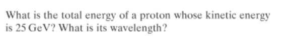 What is the total energy of a proton whose kinetic energy
is 25 GeV? What is its wavelength?
