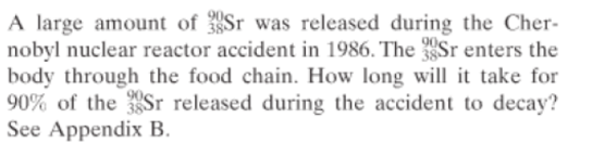 A large amount of Sr was released during the Cher-
nobyl nuclear reactor accident in 1986. The Sr enters the
body through the food chain. How long will it take for
90% of the Sr released during the accident to decay?
See Appendix B.
