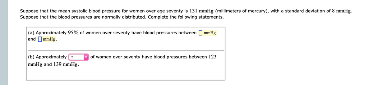 Suppose that the mean systolic blood pressure for women over age seventy is 131 mmHg (millimeters of mercury), with a standard deviation of 8 mmHg.
Suppose that the blood pressures are normally distributed. Complete the following statements.
(a) Approximately 95% of women over seventy have blood pressures between I mmHg
and I mmHg .
(b) Approximately ?
e of women over seventy have blood pressures between 123
mmHg and 139 mmHg.
