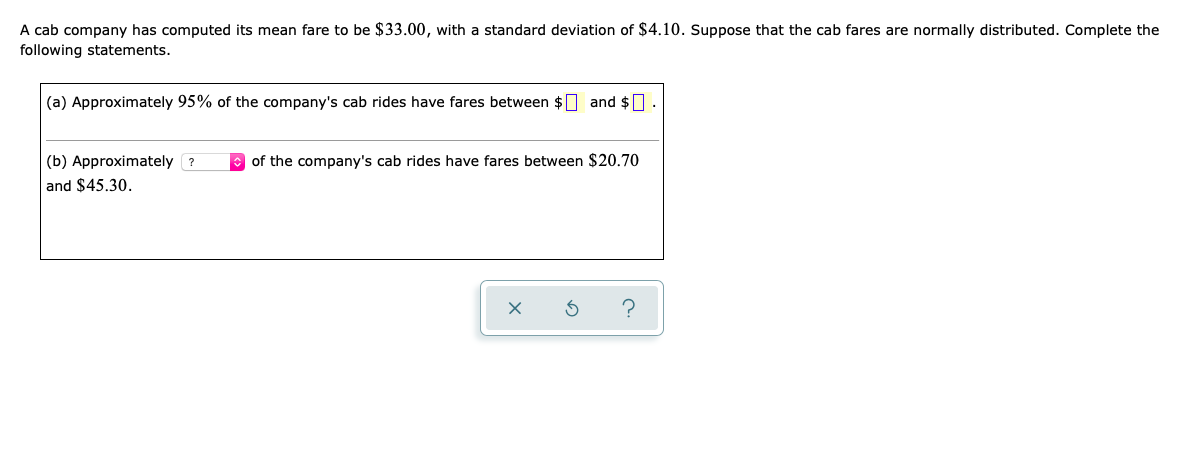 A cab company has computed its mean fare to be $33.00, with a standard deviation of $4.10. Suppose that the cab fares are normally distributed. Complete the
following statements.
(a) Approximately 95% of the company's cab rides have fares between $0 and $] .
(b) Approximately ?
of the company's cab rides have fares between $20.70
and $45.30.
