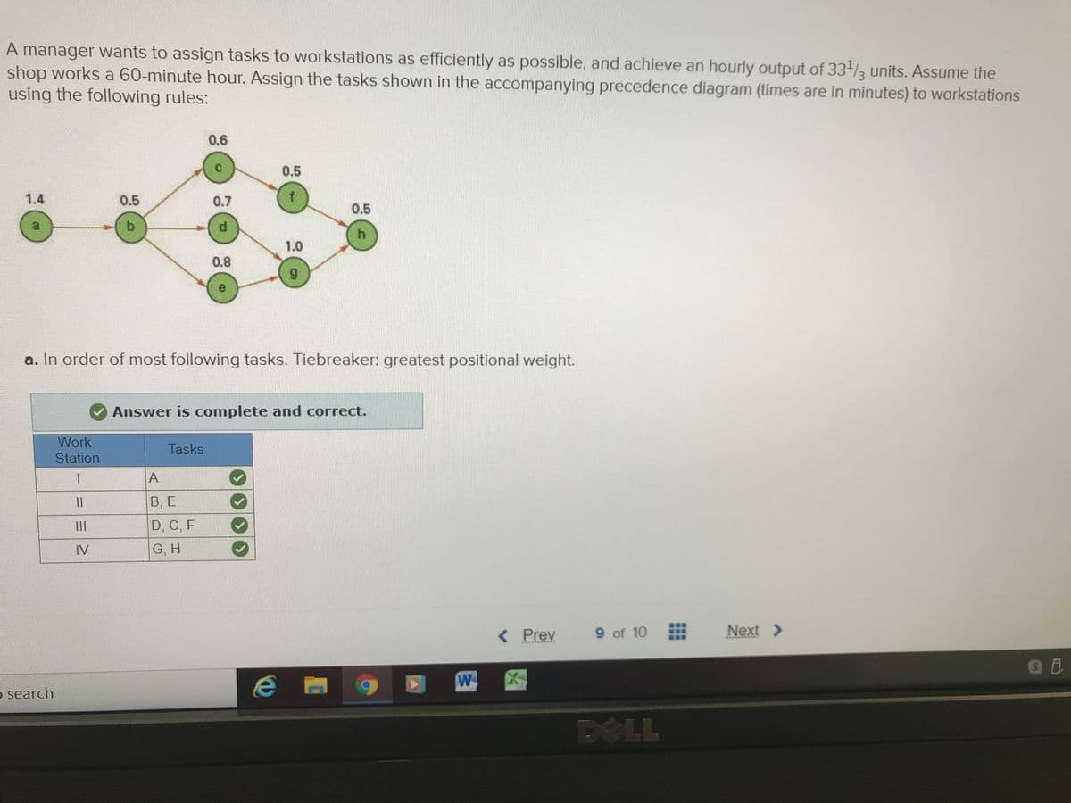 A manager wants to assign tasks to workstations as efficiently as possible, and achieve an hourly output of 33/3 units. Assume the
shop works a 60-minute hour. Assign the tasks shown in the accompanying precedence diagram (times are in minutes) to workstations
using the following rules:
0.6
C.
0.5
1.4
0.5
0.7
0.5
b.
1.0
0.8
6.
a. In order of most following tasks. Tiebreaker: greatest positional weight.
Answer is complete and correct.
Work
Tasks
Station
1.
В. Е
D, C, F
II
IV
G, H
< Prev
9 of 10
Next >
के मेमेस ै
5 search
DOLL
...
