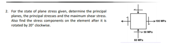 2. For the state of plane stress given, determine the principal
planes, the principal stresses and the maximum shear stress.
Also find the stress components on the element after it is
rotated by 20° clockwise.
100 MPa
50 MPa
60 MPa
