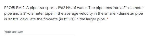 PROBLEM 2: A pipe transports 1962 N/s of water. The pipe tees into a 2"-diameter
pipe and a 3"-diameter pipe. If the average velocity in the smaller-diameter pipe
is 82 ft/s, calculate the flowrate (in ft^3/s) in the larger pipe. *
Your answer
