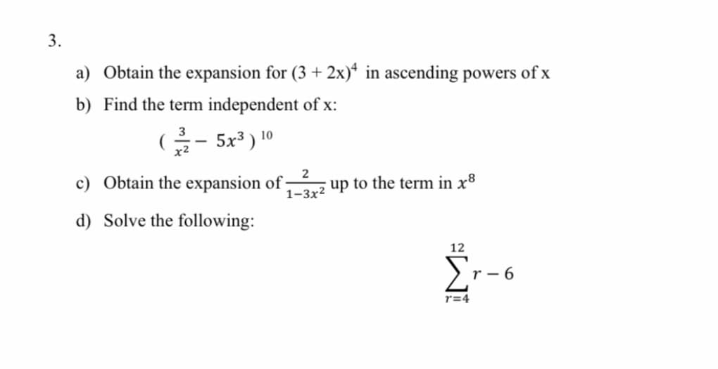 3.
a) Obtain the expansion for (3 + 2x)* in ascending powers of x
b) Find the term independent of x:
G- 5x³ ) 10
c) Obtain the expansion of :
2
1-3x2 up to the term in x8
d) Solve the following:
12
r - 6
r=4
