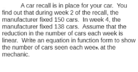 A car recall is in place for your car. You
find out that during week 2 of the recall, the
manufacturer fixed 150 cars. In week 4, the
manufacturer fixed 138 cars. Assume that the
reduction in the number of cars each week is
linear. Write an equation in function form to show
the number of cars seen each weekK at the
mechanic.
