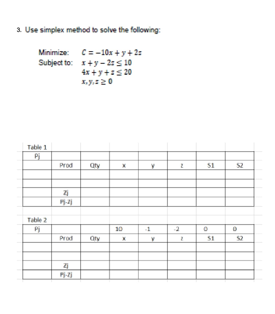 3. Use simplex method to solve the following:
C = -10x + y+ 2s
I+y - 2: s 10
4x + y+:s 20
X, y,20
Minimize:
Subject to:
Table 1
Pi
Prod
Qty
51
52
Fj-Zj
Table 2
Pj
10
-1
-2
Prod
51
52
Fj-Z]
