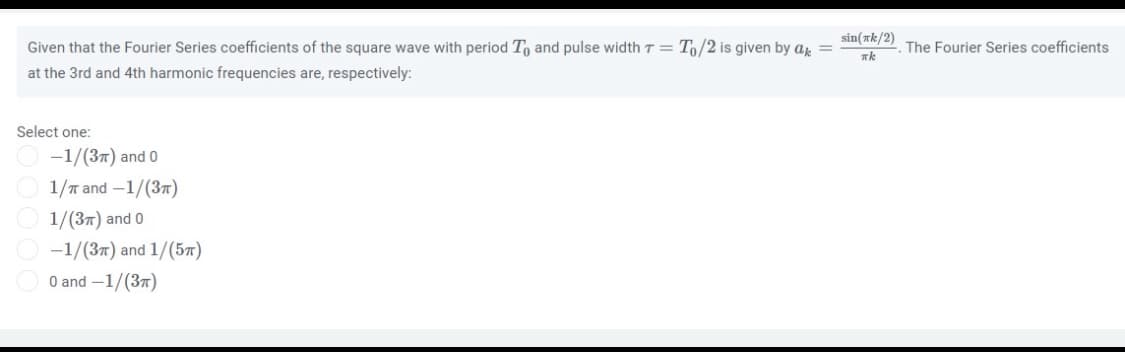 sin(rk/2)
Given that the Fourier Series coefficients of the square wave with period To and pulse width T = T/2 is given by ar
The Fourier Series coefficients
at the 3rd and 4th harmonic frequencies are, respectively:
Select one:
-1/(37) and 0
1/n and -1/(37)
1/(37) and 0
-1/(37) and 1/(5n)
O and -1/(37)
