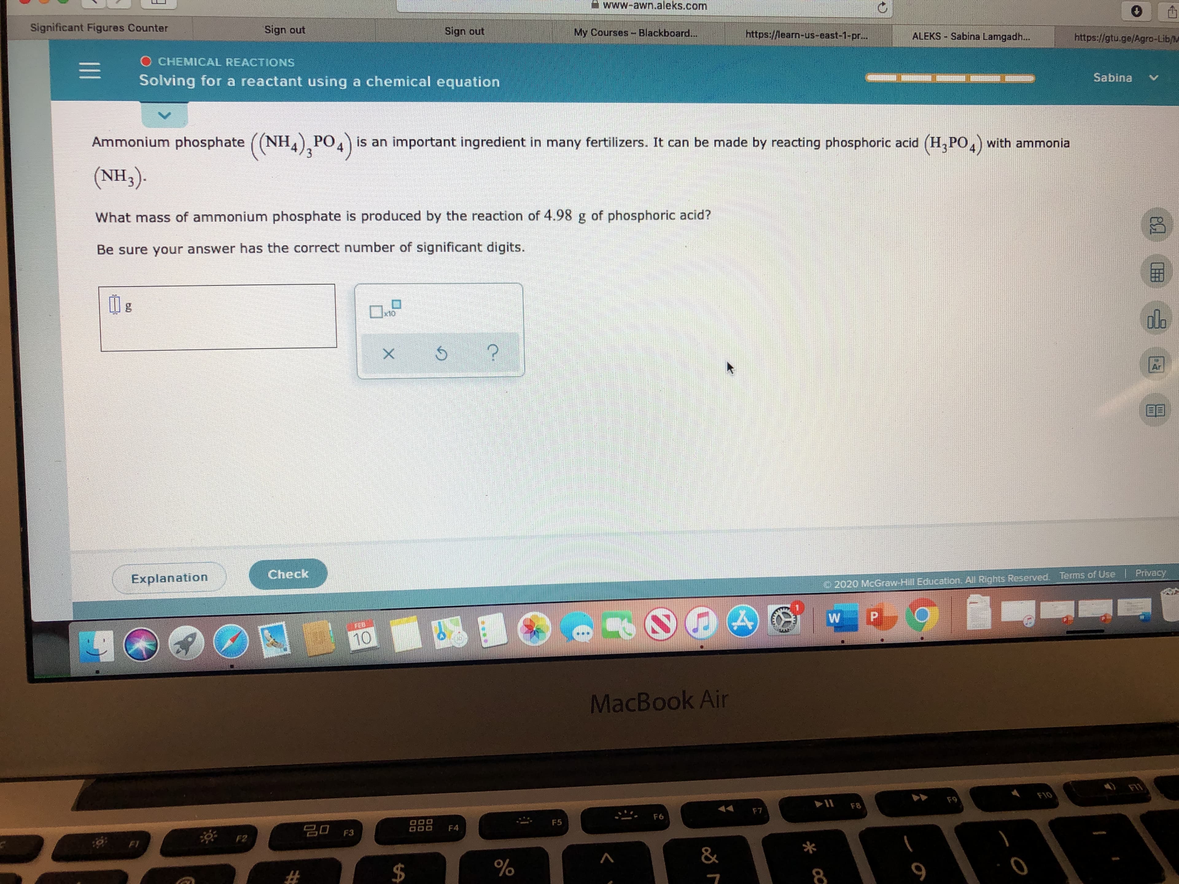 www-awn.aleks.com
Significant Figures Counter
Sign out
Sign out
My Courses-Blackboard...
https://learn-us-east-1-pr...
ALEKS Sabina Lamgadh...
https://gtu.ge/Agro-Lib/M
O CHEMICAL REACTIONS
Sabina
Solving for a reactant using a chemical equation
Ammonium phosphate ((NH) PO,) is an important ingredient in many fertilizers. It can be made by reacting phosphoric acid (H,PO,) with ammonia
(NH3).
What mass of ammonium phosphate is produced by the reaction of 4.98 g of phosphoric acid?
Be sure your answer has the correct number of significant digits.
do
x10
Ar
Check
Privacy
Terms of Use
Explanation
© 2020 McGraw Hill Education, All Rights Reserved.
P.
MacBook Air
F10
F9
F8
F7
F6
F5
20 F3
F4
F1
&
* cQ
%24
II
