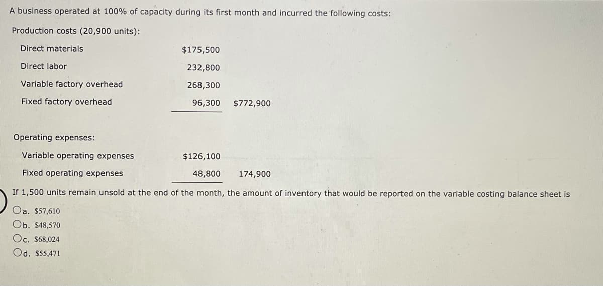 A business operated at 100% of capacity during its first month and incurred the following costs:
Production costs (20,900 units):
Direct materials
$175,500
Direct labor
232,800
Variable factory overhead
268,300
Fixed factory overhead
96,300
$772,900
Operating expenses:
Variable operating expenses
$126,100
Fixed operating expenses
48,800
174,900
If 1,500 units remain unsold at the end of the month, the amount of inventory that would be reported on the variable costing balance sheet is
Oa. $57,610
Ob. $48,570
Oc. $68,024
Od. $55,471
