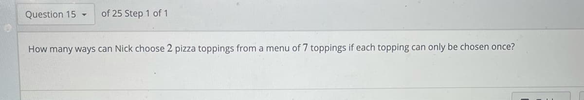 Question 15 -
of 25 Step 1 of 1
How many ways can Nick choose 2 pizza toppings from a menu of 7 toppings if each topping can only be chosen once?
