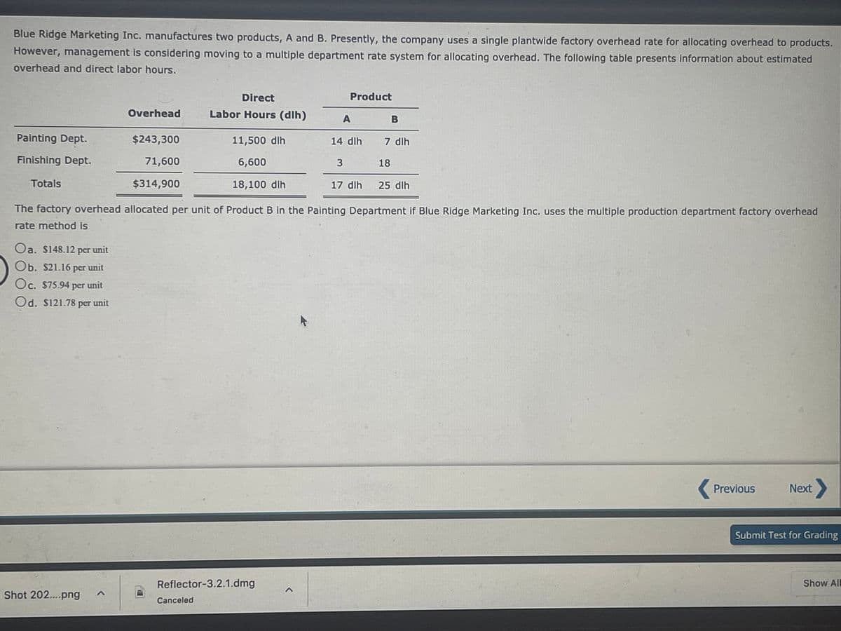 Blue Ridge Marketing Inc. manufactures two products, A and B. Presently, the company uses a single plantwide factory overhead rate for allocating overhead to products.
However, management is considering moving to a multiple department rate system for allocating overhead. The following table presents information about estimated
overhead and direct labor hours.
Direct
Product
Overhead
Labor Hours (dlh)
B
Painting Dept.
$243,300
11,500 dlh
14 dlh
7 dlh
Finishing Dept.
71,600
6,600
18
Totals
$314,900
18,100 dlh
17 dlh
25 dlh
The factory overhead allocated per unit of Product B in the Painting Department if Blue Ridge Marketing Inc. uses the multiple production department factory overhead
rate method is
Oa. S148.12 per unit
Ob. $21.16 per unit
Oc. S75.94 per unit
Od. S121.78 per unit
Previous
Next
Submit Test for Grading
Reflector-3.2.1.dmg
Show All
Shot 202....png
Canceled
