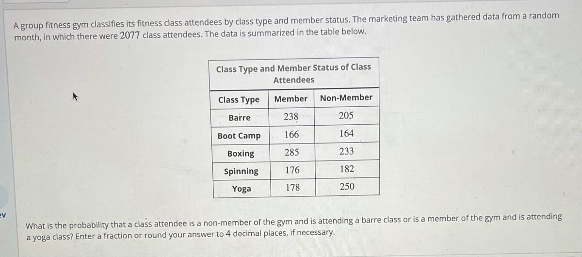A group fitness gym classifies its fitness class attendees by class type and member status. The marketing team has gathered data from a random
month, in which there were 2077 class attendees. The data is summarized in the table below.
Class Type and Member Status of Class
Attendees
Class Type
Member
Non-Member
Barre
238
205
Boot Camp
166
164
Boxing
285
233
Spinning
176
182
Yoga
178
250
ev
What is the probability that a class attendee is a non-member of the gym and is attending a barre class or is a member of the gym and is attending
a yoga class? Enter a fraction or round your answer to 4 decimal places, if necessary.
