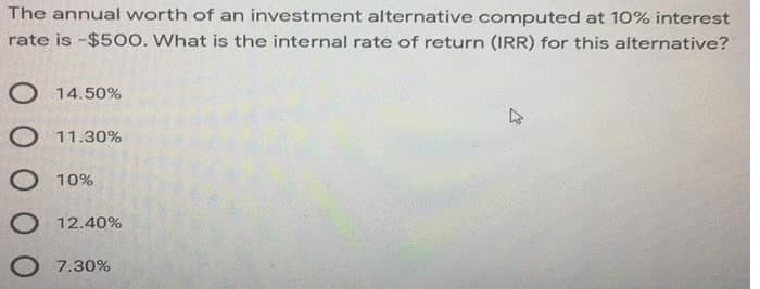 The annual worth of an investment alternative computed at 10% interest
rate is -$500. What is the internal rate of return (IRR) for this alternative?
O 14.50%
O 11.30%
O 10%
O 12.40%
7.30%