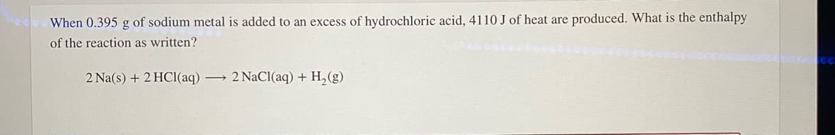 When 0.395 g of sodium metal is added to an excess of hydrochloric acid, 4110 J of heat are produced. What is the enthalpy
of the reaction as written?
2 Na(s) + 2 HCI(aq) 2 NaCl(aq) + H,(g)
