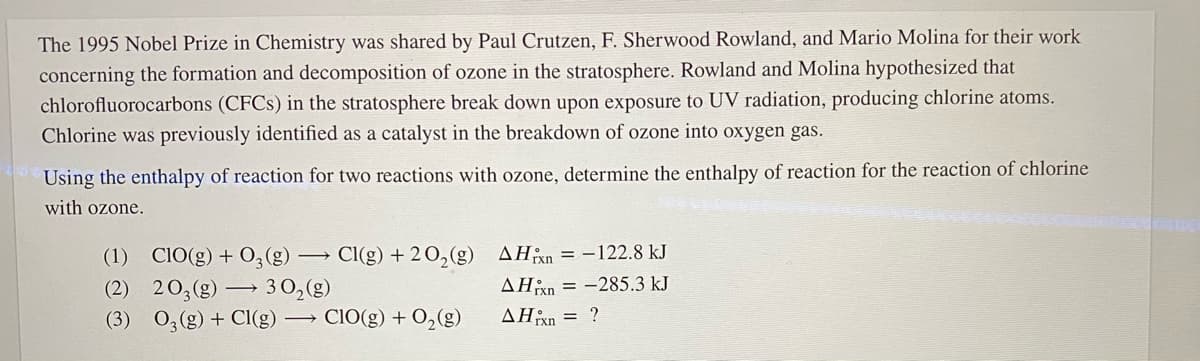 The 1995 Nobel Prize in Chemistry was shared by Paul Crutzen, F. Sherwood Rowland, and Mario Molina for their work
concerning the formation and decomposition of ozone in the stratosphere. Rowland and Molina hypothesized that
chlorofluorocarbons (CFCS) in the stratosphere break down upon exposure to UV radiation, producing chlorine atoms.
Chlorine was previously identified as a catalyst in the breakdown of ozone into oxygen gas.
Using the enthalpy of reaction for two reactions with ozone, determine the enthalpy of reaction for the reaction of chlorine
with ozone.
(1) CIO(g) + 0;(g)
Cl(g) + 20,(g) AHxn = -122.8 kJ
AHan = -285.3 kJ
(2) 203(g) → 30,(g)
(3) 0,(g) + Cl(g) → CIO(g) + 0,(g)
AHn = ?
