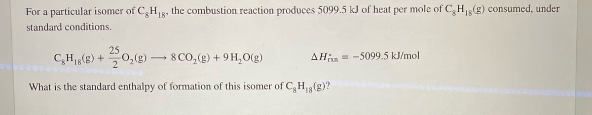 For a particular isomer of C,H8, the combustion reaction produces 5099.5 kJ of heat per mole of C, H3(g) consumed, under
18'
18
standard conditions.
25
C3H18(g) +
20:(8) -
8 CO,(g) + 9 H,O(g)
AHxn = -5099.5 kJ/mol
What is the standard enthalpy of formation of this isomer of C,H3(g)?
18
